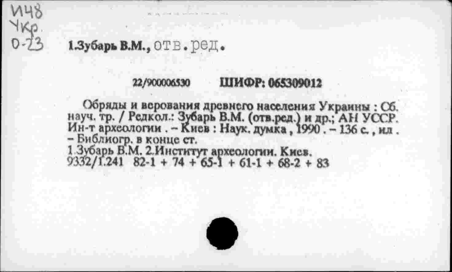 ﻿ИЦ$
ЧКл
0’23 13убарьВ.М,,0ТВ.реД.
22/900006530 ШИФР: 065309012
Обряды и верования древнего населения Украины : Об. науч. тр. / Редкол.: Зубарь В.М. (отв.ред.) и др.; АН УССР. Ин-т археологии . - Киев : Наук, думка, 1990. - 136 с.. ил . - Бмблиогр. в конце ст.
1 Зубарь В.М. 2.Институт археологии. Киев.
9332/Е241 82-1 + 74 + 65-1 + 61-1 + 68-2 > 83